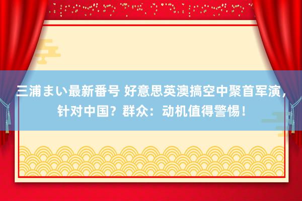 三浦まい最新番号 好意思英澳搞空中聚首军演，针对中国？群众：动机值得警惕！