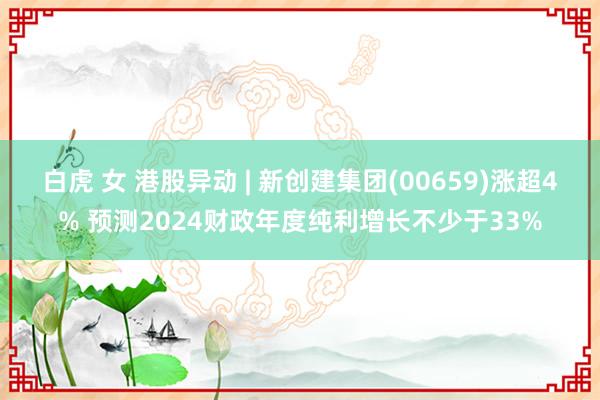 白虎 女 港股异动 | 新创建集团(00659)涨超4% 预测2024财政年度纯利增长不少于33%
