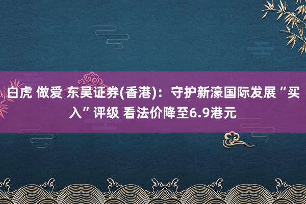 白虎 做爱 东吴证券(香港)：守护新濠国际发展“买入”评级 看法价降至6.9港元