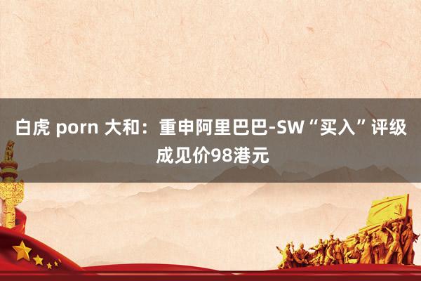 白虎 porn 大和：重申阿里巴巴-SW“买入”评级 成见价98港元