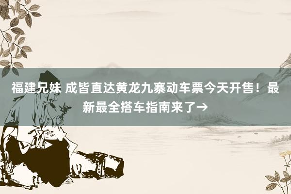 福建兄妹 成皆直达黄龙九寨动车票今天开售！最新最全搭车指南来了→