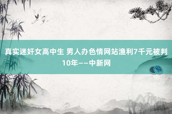 真实迷奸女高中生 男人办色情网站渔利7千元被判10年——中新网