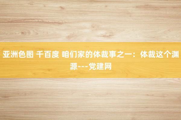 亚洲色图 千百度 咱们家的体裁事之一：体裁这个渊源---党建网