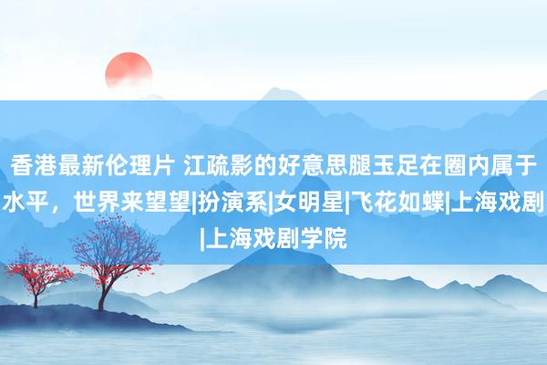 香港最新伦理片 江疏影的好意思腿玉足在圈内属于什么水平，世界来望望|扮演系|女明星|飞花如蝶|上海戏剧学院