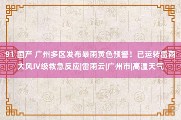 91 国产 广州多区发布暴雨黄色预警！已运转雷雨大风Ⅳ级救急反应|雷雨云|广州市|高温天气