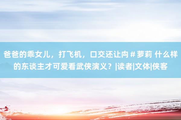 爸爸的乖女儿，打飞机，口交还让禸＃萝莉 什么样的东谈主才可爱看武侠演义？|读者|文体|侠客