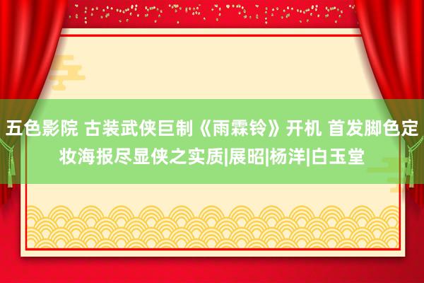 五色影院 古装武侠巨制《雨霖铃》开机 首发脚色定妆海报尽显侠之实质|展昭|杨洋|白玉堂