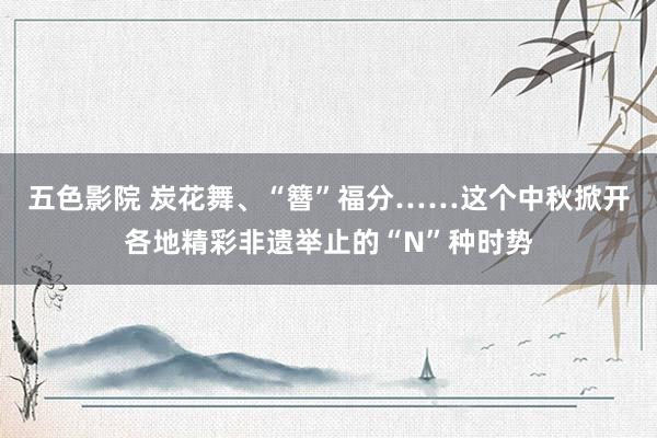 五色影院 炭花舞、“簪”福分……这个中秋掀开各地精彩非遗举止的“N”种时势