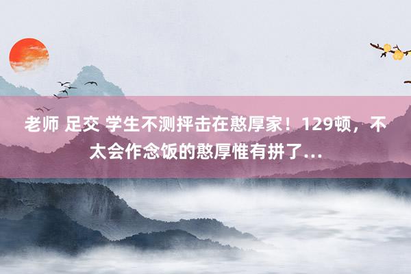 老师 足交 学生不测抨击在憨厚家！129顿，不太会作念饭的憨厚惟有拼了…