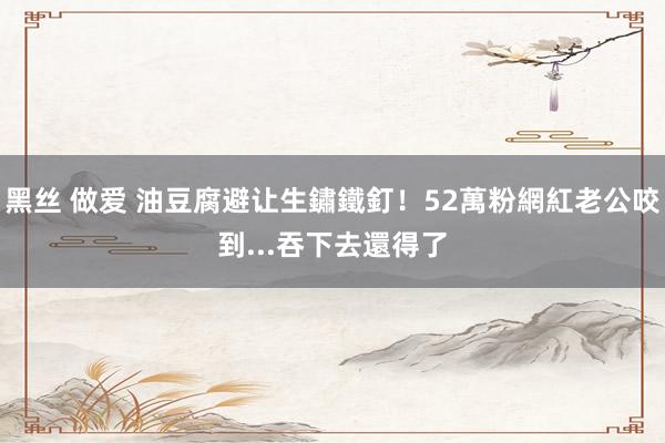 黑丝 做爱 油豆腐避让生鏽鐵釘！52萬粉網紅老公咬到...吞下去還得了