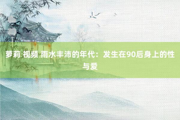 萝莉 视频 雨水丰沛的年代：发生在90后身上的性与爱