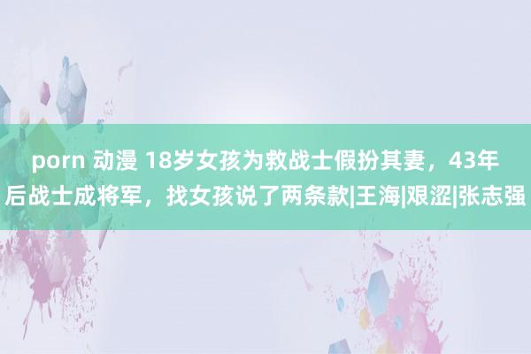 porn 动漫 18岁女孩为救战士假扮其妻，43年后战士成将军，找女孩说了两条款|王海|艰涩|张志强