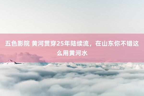 五色影院 黄河贯穿25年陆续流，在山东你不错这么用黄河水