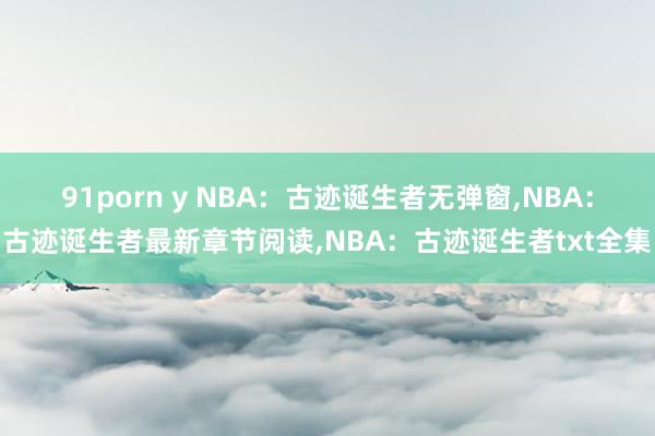 91porn y NBA：古迹诞生者无弹窗，NBA：古迹诞生者最新章节阅读，NBA：古迹诞生者txt全集