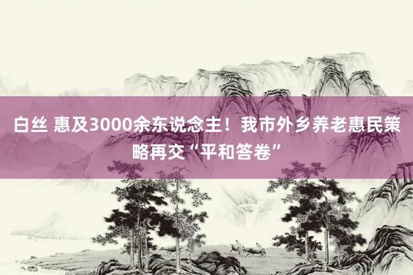 白丝 惠及3000余东说念主！我市外乡养老惠民策略再交“平和答卷”