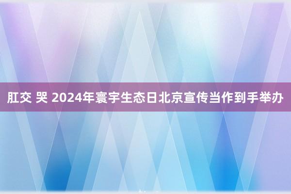 肛交 哭 2024年寰宇生态日北京宣传当作到手举办