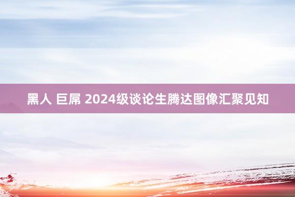 黑人 巨屌 2024级谈论生腾达图像汇聚见知