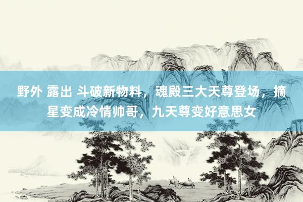 野外 露出 斗破新物料，魂殿三大天尊登场，摘星变成冷情帅哥，