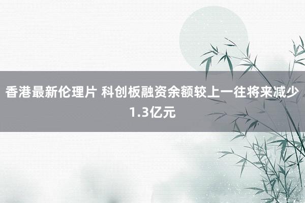 香港最新伦理片 科创板融资余额较上一往将来减少1.3亿元