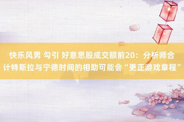 快乐风男 勾引 好意思股成交额前20：分析师合计特斯拉与宁德时间的相助可能会“更正游戏章程”