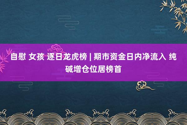 自慰 女孩 逐日龙虎榜 | 期市资金日内净流入 纯碱增仓位居