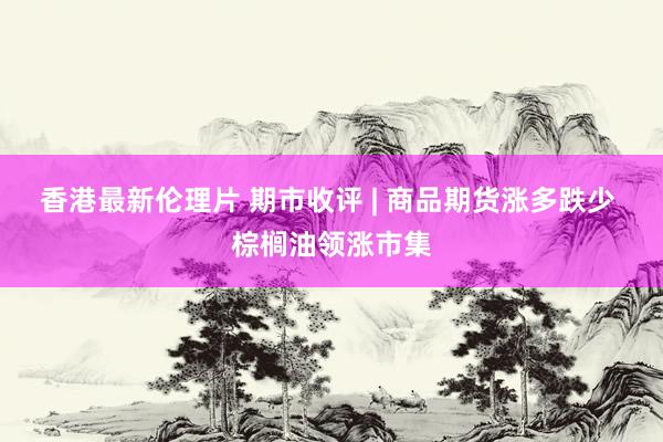 香港最新伦理片 期市收评 | 商品期货涨多跌少 棕榈油领涨市