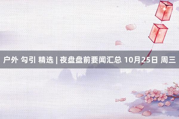 户外 勾引 精选 | 夜盘盘前要闻汇总 10月25日 周三