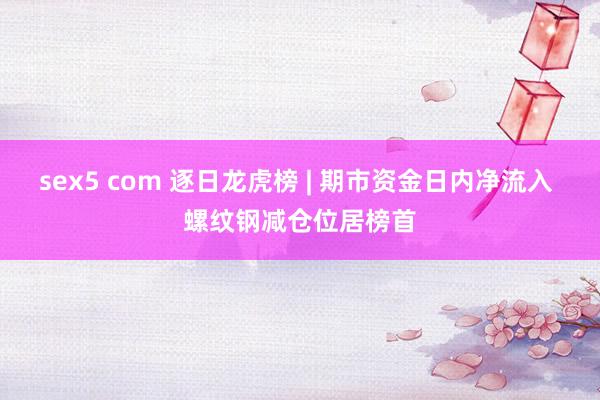 sex5 com 逐日龙虎榜 | 期市资金日内净流入 螺纹钢减仓位居榜首
