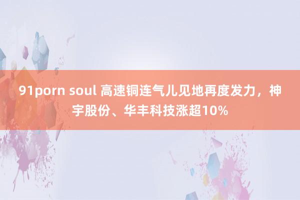 91porn soul 高速铜连气儿见地再度发力，神宇股份、华丰科技涨超10%