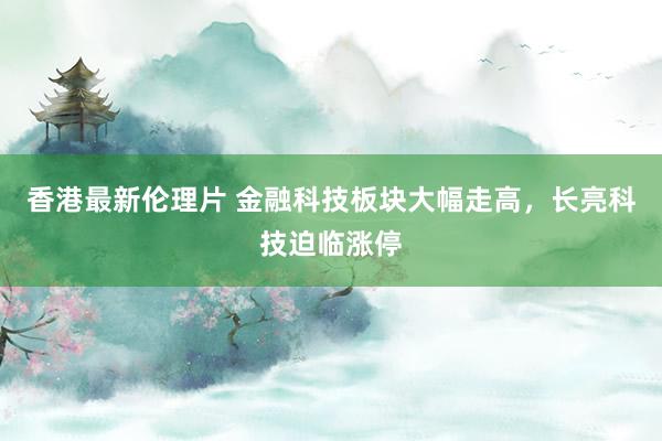 香港最新伦理片 金融科技板块大幅走高，长亮科技迫临涨停
