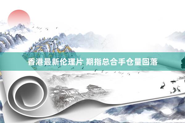 香港最新伦理片 期指总合手仓量回落