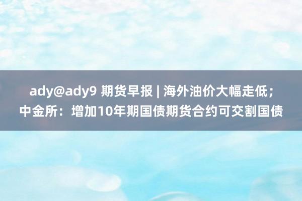 ady@ady9 期货早报 | 海外油价大幅走低；中金所：增加10年期国债期货合约可交割国债