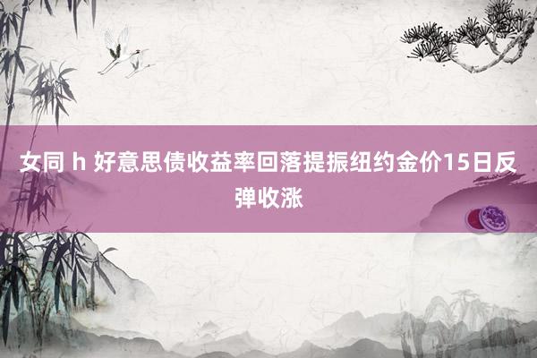 女同 h 好意思债收益率回落提振纽约金价15日反弹收涨