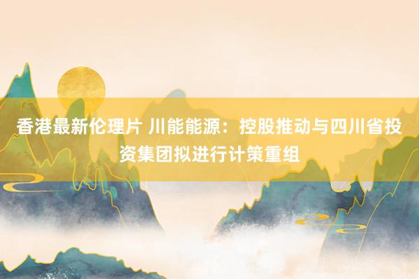 香港最新伦理片 川能能源：控股推动与四川省投资集团拟进行计策重组