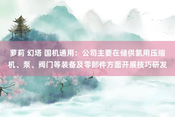 萝莉 幻塔 国机通用：公司主要在储供氢用压缩机、泵、阀门等装备及零部件方面开展技巧研发