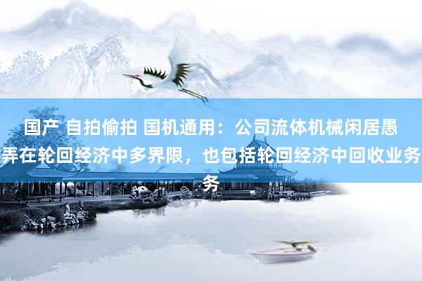 国产 自拍偷拍 国机通用：公司流体机械闲居愚弄在轮回经济中多界限，也包括轮回经济中回收业务