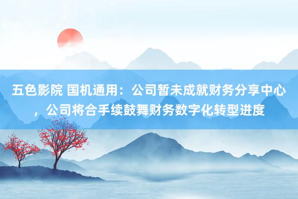 五色影院 国机通用：公司暂未成就财务分享中心，公司将合手续鼓舞财务数字化转型进度