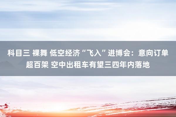 科目三 裸舞 低空经济“飞入”进博会：意向订单超百架 空中出