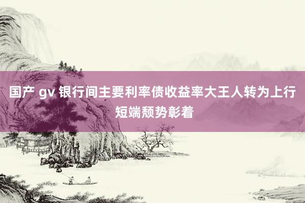 国产 gv 银行间主要利率债收益率大王人转为上行 短端颓势彰