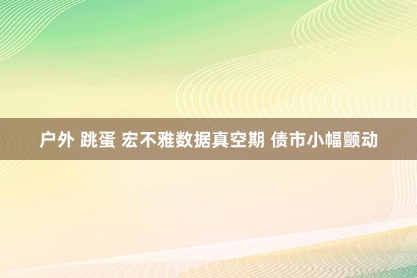 户外 跳蛋 宏不雅数据真空期 债市小幅颤动
