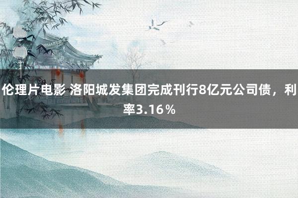 伦理片电影 洛阳城发集团完成刊行8亿元公司债，利率3.16％