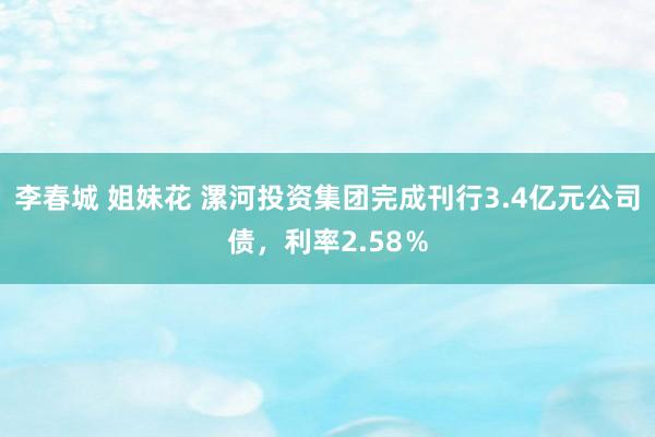 李春城 姐妹花 漯河投资集团完成刊行3.4亿元公司债，利率2