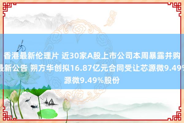 香港最新伦理片 近30家A股上市公司本周暴露并购重组最新公告