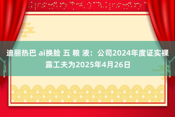 迪丽热巴 ai换脸 五 粮 液：公司2024年度证实裸露工夫