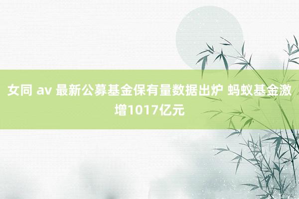 女同 av 最新公募基金保有量数据出炉 蚂蚁基金激增1017亿元