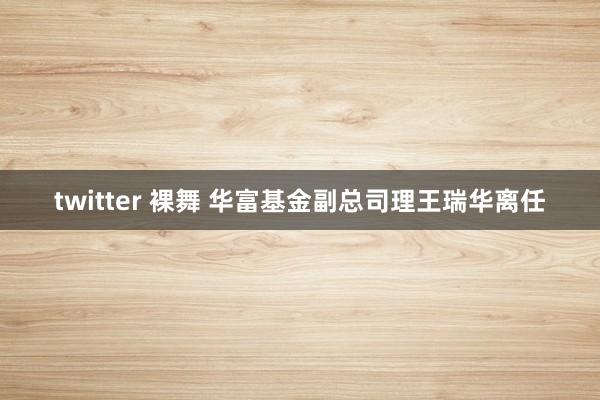twitter 裸舞 华富基金副总司理王瑞华离任