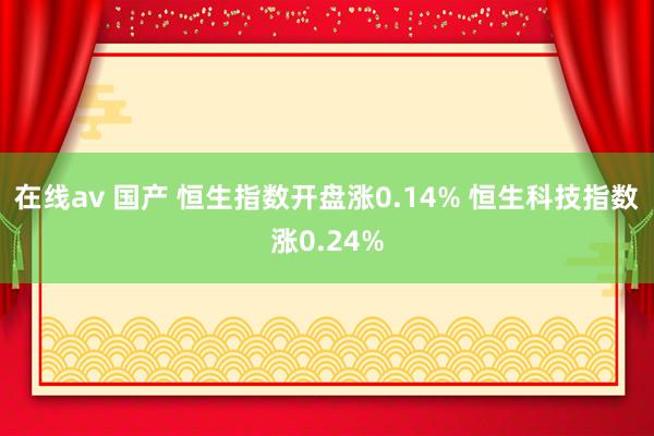 在线av 国产 恒生指数开盘涨0.14% 恒生科技指数涨0.24%