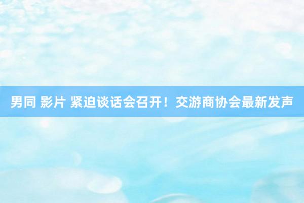 男同 影片 紧迫谈话会召开！交游商协会最新发声