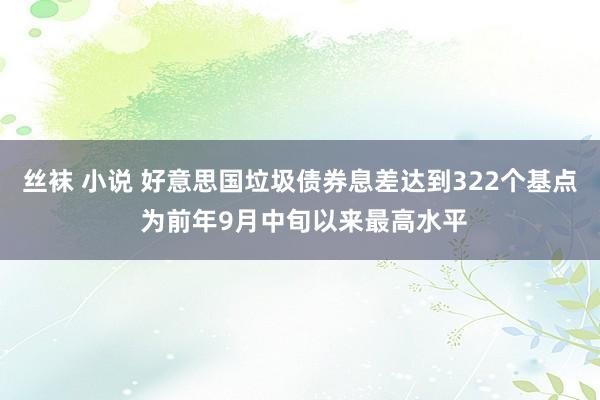 丝袜 小说 好意思国垃圾债券息差达到322个基点 为前年9月中旬以来最高水平