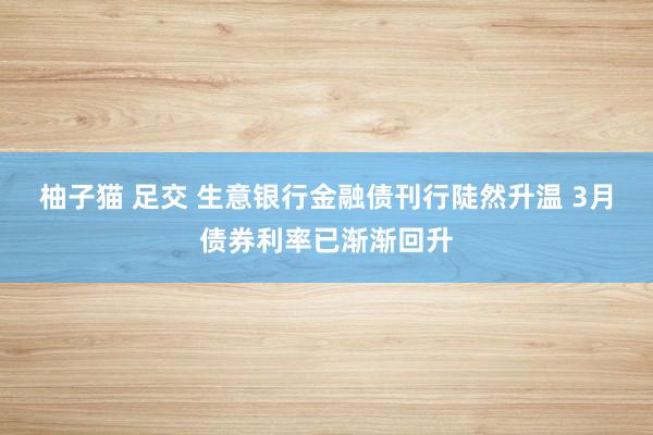 柚子猫 足交 生意银行金融债刊行陡然升温 3月债券利率已渐渐回升